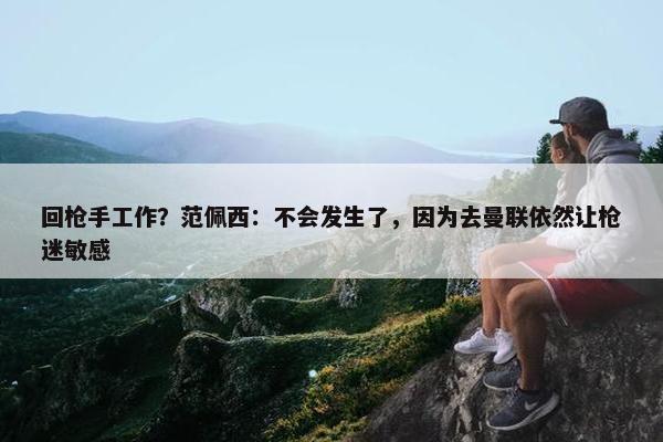 回枪手工作？范佩西：不会发生了，因为去曼联依然让枪迷敏感