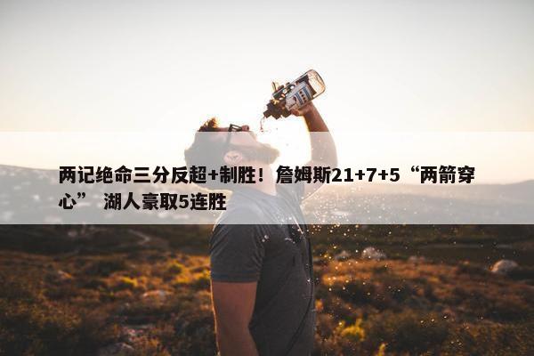 两记绝命三分反超+制胜！詹姆斯21+7+5“两箭穿心” 湖人豪取5连胜