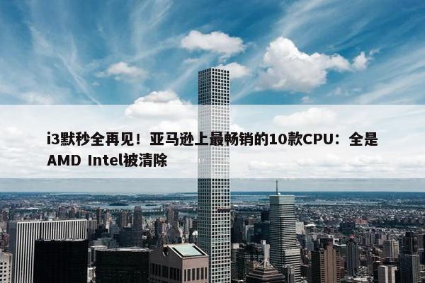 i3默秒全再见！亚马逊上最畅销的10款CPU：全是AMD Intel被清除