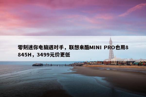 零刻迷你电脑遇对手，联想来酷MINI PRO也用8845H，3499元价更低