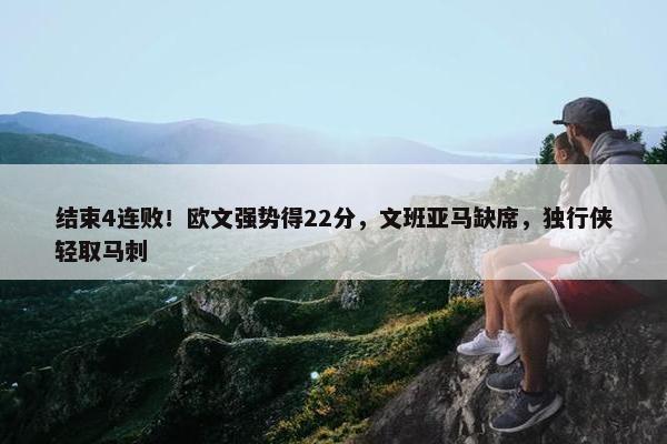 结束4连败！欧文强势得22分，文班亚马缺席，独行侠轻取马刺