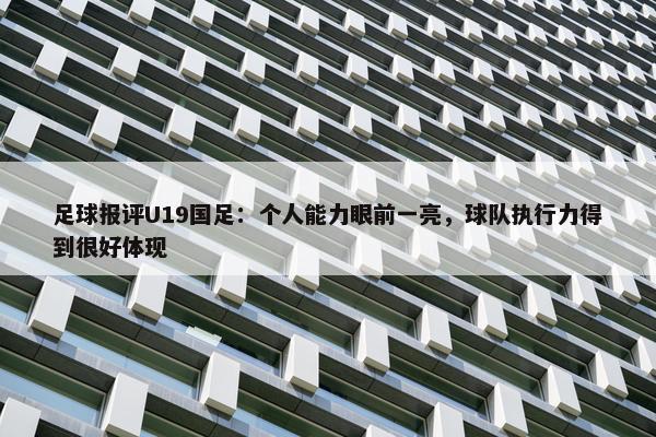 足球报评U19国足：个人能力眼前一亮，球队执行力得到很好体现