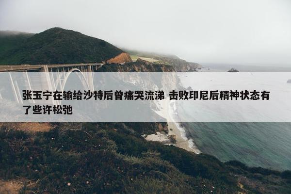 张玉宁在输给沙特后曾痛哭流涕 击败印尼后精神状态有了些许松弛