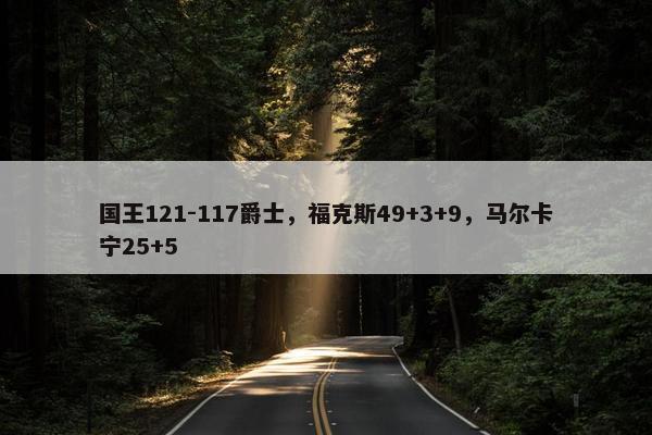 国王121-117爵士，福克斯49+3+9，马尔卡宁25+5