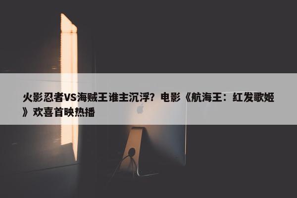 火影忍者VS海贼王谁主沉浮？电影《航海王：红发歌姬》欢喜首映热播