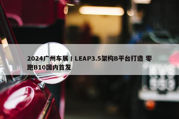 2024广州车展丨LEAP3.5架构B平台打造 零跑B10国内首发