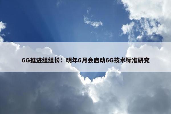 6G推进组组长：明年6月会启动6G技术标准研究