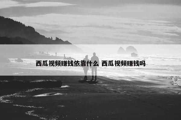 西瓜视频赚钱依靠什么 西瓜视频赚钱吗