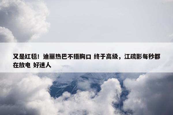 又是红毯！迪丽热巴不捂胸口 终于高级，江疏影每秒都在放电 好迷人