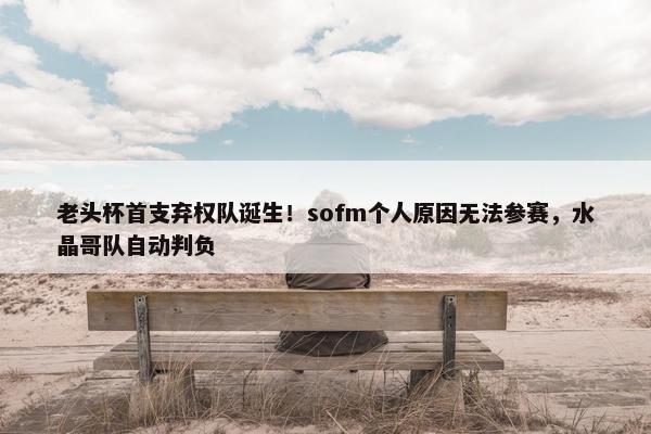 老头杯首支弃权队诞生！sofm个人原因无法参赛，水晶哥队自动判负