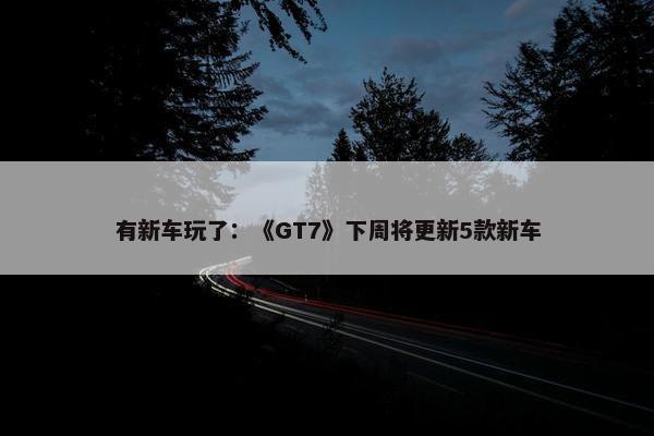 有新车玩了：《GT7》下周将更新5款新车