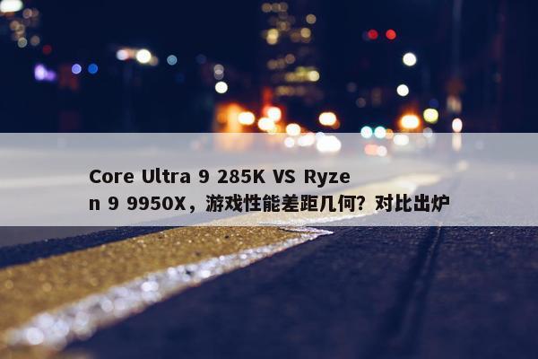 Core Ultra 9 285K VS Ryzen 9 9950X，游戏性能差距几何？对比出炉