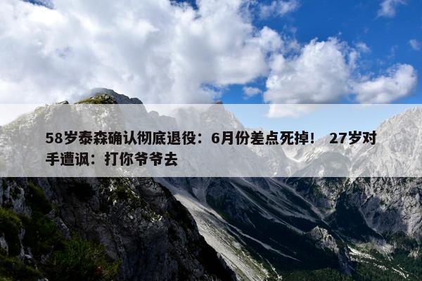 58岁泰森确认彻底退役：6月份差点死掉！ 27岁对手遭讽：打你爷爷去