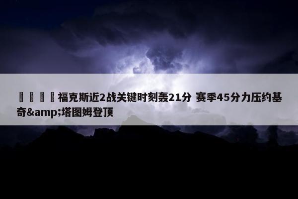 🦊福克斯近2战关键时刻轰21分 赛季45分力压约基奇&塔图姆登顶