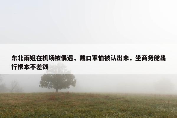 东北雨姐在机场被偶遇，戴口罩怕被认出来，坐商务舱出行根本不差钱