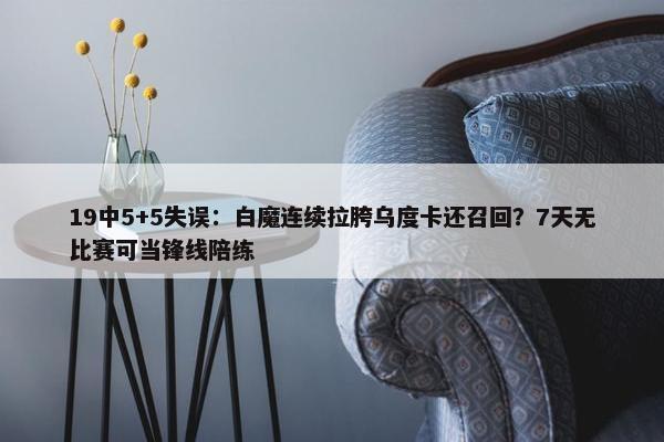 19中5+5失误：白魔连续拉胯乌度卡还召回？7天无比赛可当锋线陪练