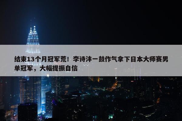 结束13个月冠军荒！李诗沣一鼓作气拿下日本大师赛男单冠军，大幅提振自信