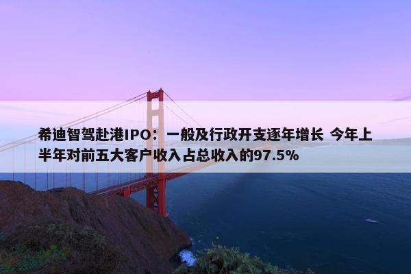 希迪智驾赴港IPO：一般及行政开支逐年增长 今年上半年对前五大客户收入占总收入的97.5%