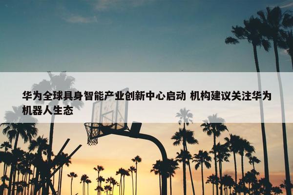 华为全球具身智能产业创新中心启动 机构建议关注华为机器人生态