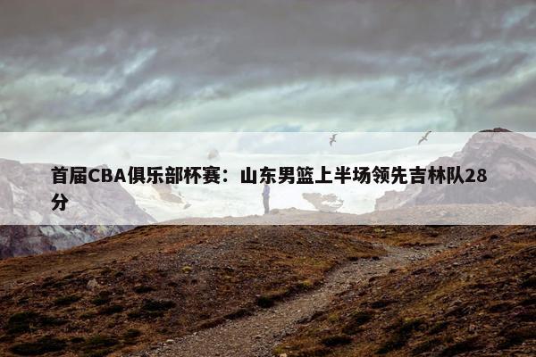 首届CBA俱乐部杯赛：山东男篮上半场领先吉林队28分