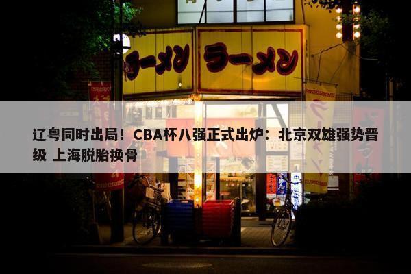 辽粤同时出局！CBA杯八强正式出炉：北京双雄强势晋级 上海脱胎换骨