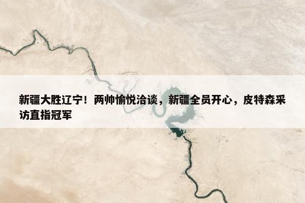 新疆大胜辽宁！两帅愉悦洽谈，新疆全员开心，皮特森采访直指冠军