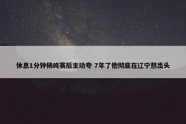 休息1分钟杨鸣赛后主动夸 7年了他彻底在辽宁熬出头