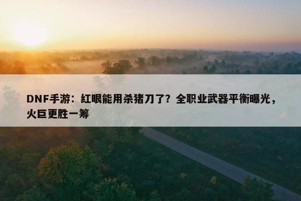 DNF手游：红眼能用杀猪刀了？全职业武器平衡曝光，火巨更胜一筹