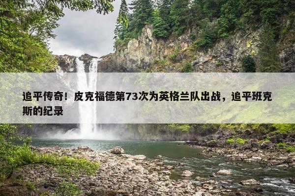 追平传奇！皮克福德第73次为英格兰队出战，追平班克斯的纪录