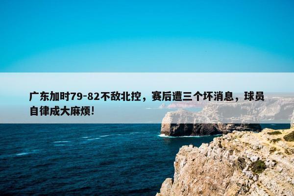 广东加时79-82不敌北控，赛后遭三个坏消息，球员自律成大麻烦!