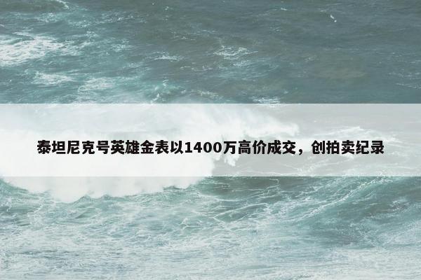 泰坦尼克号英雄金表以1400万高价成交，创拍卖纪录