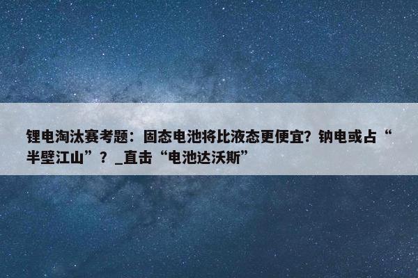 锂电淘汰赛考题：固态电池将比液态更便宜？钠电或占“半壁江山”？_直击“电池达沃斯”