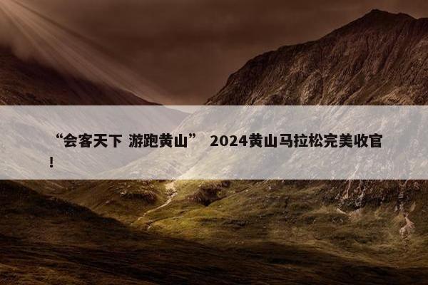 “会客天下 游跑黄山” 2024黄山马拉松完美收官！