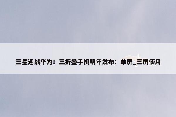 三星迎战华为！三折叠手机明年发布：单屏_三屏使用