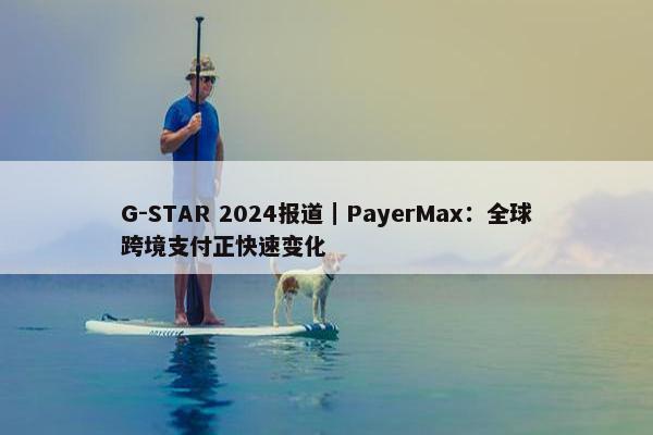 G-STAR 2024报道｜PayerMax：全球跨境支付正快速变化