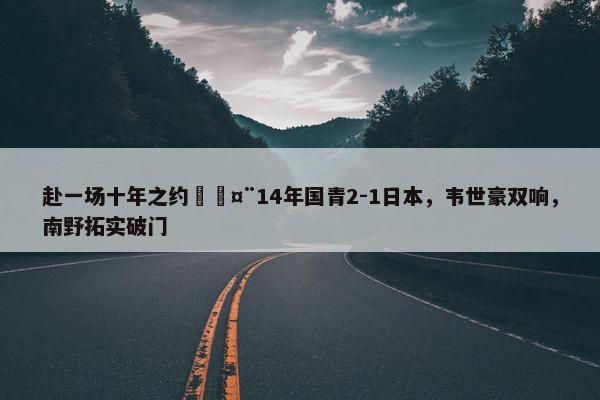 赴一场十年之约🤨14年国青2-1日本，韦世豪双响，南野拓实破门