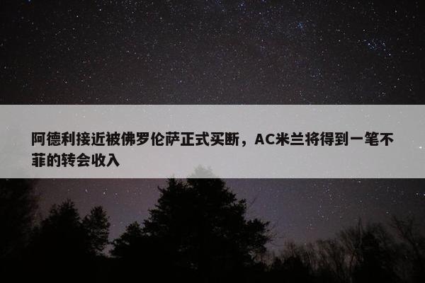 阿德利接近被佛罗伦萨正式买断，AC米兰将得到一笔不菲的转会收入