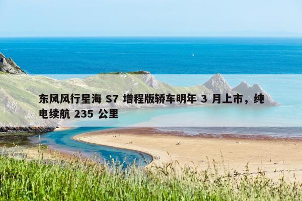 东风风行星海 S7 增程版轿车明年 3 月上市，纯电续航 235 公里