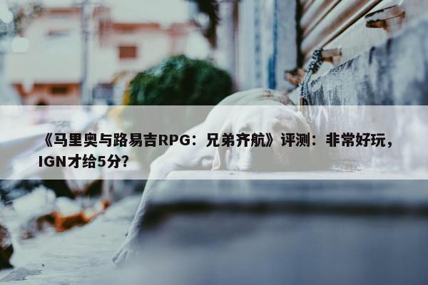 《马里奥与路易吉RPG：兄弟齐航》评测：非常好玩，IGN才给5分？