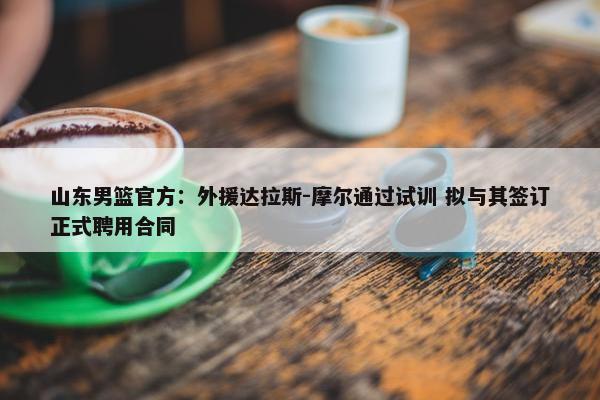 山东男篮官方：外援达拉斯-摩尔通过试训 拟与其签订正式聘用合同