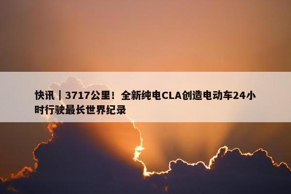 快讯｜3717公里！全新纯电CLA创造电动车24小时行驶最长世界纪录