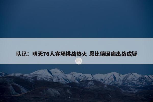 队记：明天76人客场挑战热火 恩比德因病出战成疑