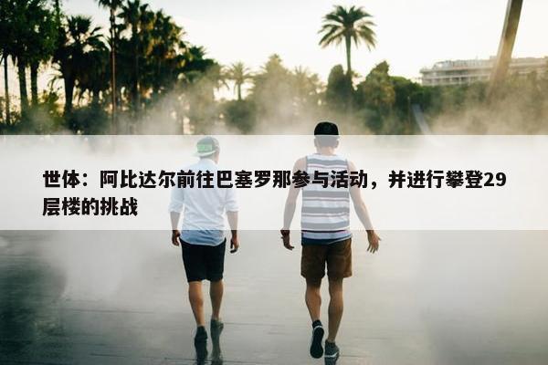 世体：阿比达尔前往巴塞罗那参与活动，并进行攀登29层楼的挑战