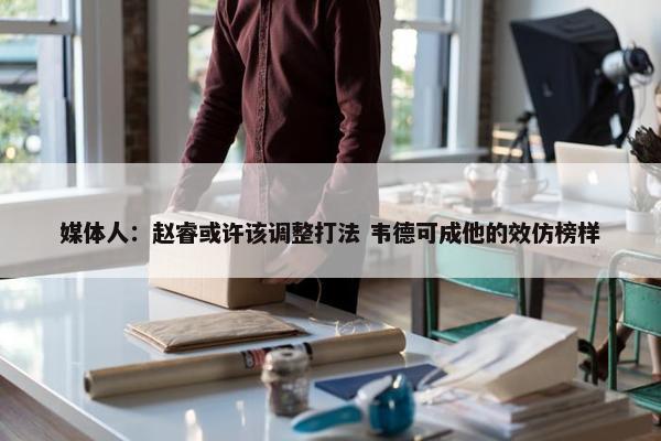 媒体人：赵睿或许该调整打法 韦德可成他的效仿榜样