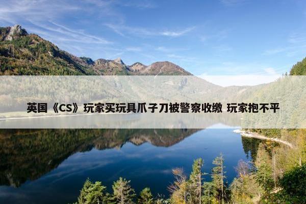 英国《CS》玩家买玩具爪子刀被警察收缴 玩家抱不平