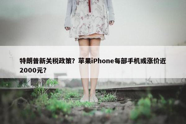 特朗普新关税政策？苹果iPhone每部手机或涨价近2000元？