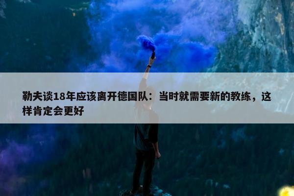 勒夫谈18年应该离开德国队：当时就需要新的教练，这样肯定会更好