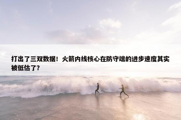 打出了三双数据！火箭内线核心在防守端的进步速度其实被低估了？