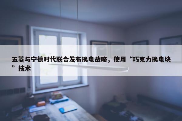 五菱与宁德时代联合发布换电战略，使用“巧克力换电块”技术