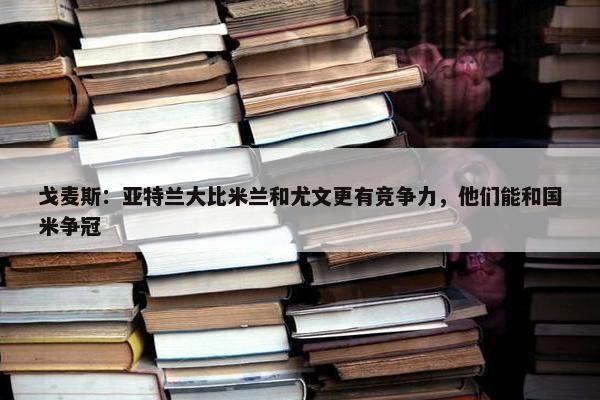 戈麦斯：亚特兰大比米兰和尤文更有竞争力，他们能和国米争冠